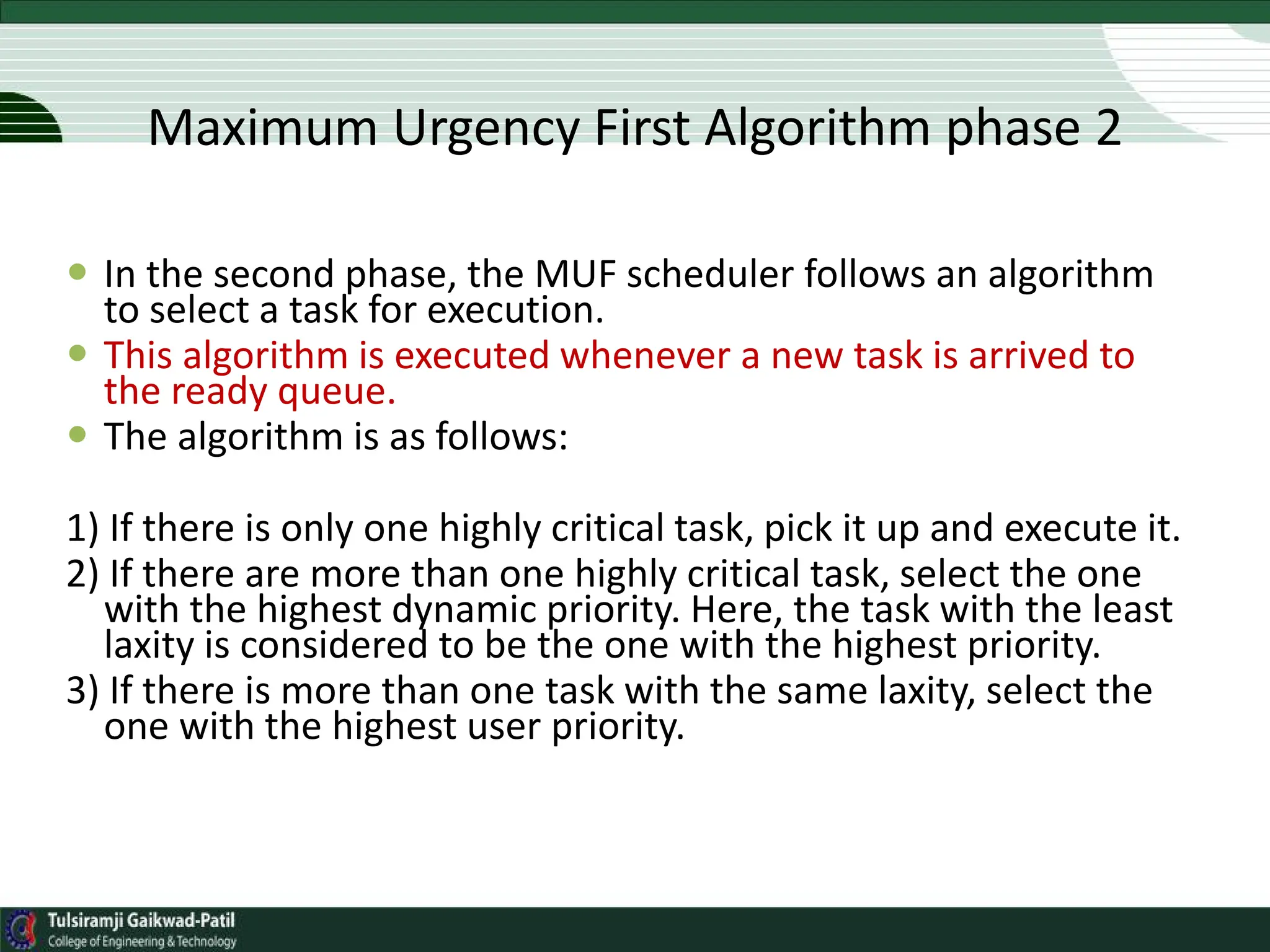  In the second phase, the MUF scheduler follows an algorithm
to select a task for execution.
 This algorithm is executed whenever a new task is arrived to
the ready queue.
 The algorithm is as follows:
1) If there is only one highly critical task, pick it up and execute it.
2) If there are more than one highly critical task, select the one
with the highest dynamic priority. Here, the task with the least
laxity is considered to be the one with the highest priority.
3) If there is more than one task with the same laxity, select the
one with the highest user priority.
Maximum Urgency First Algorithm phase 2
 