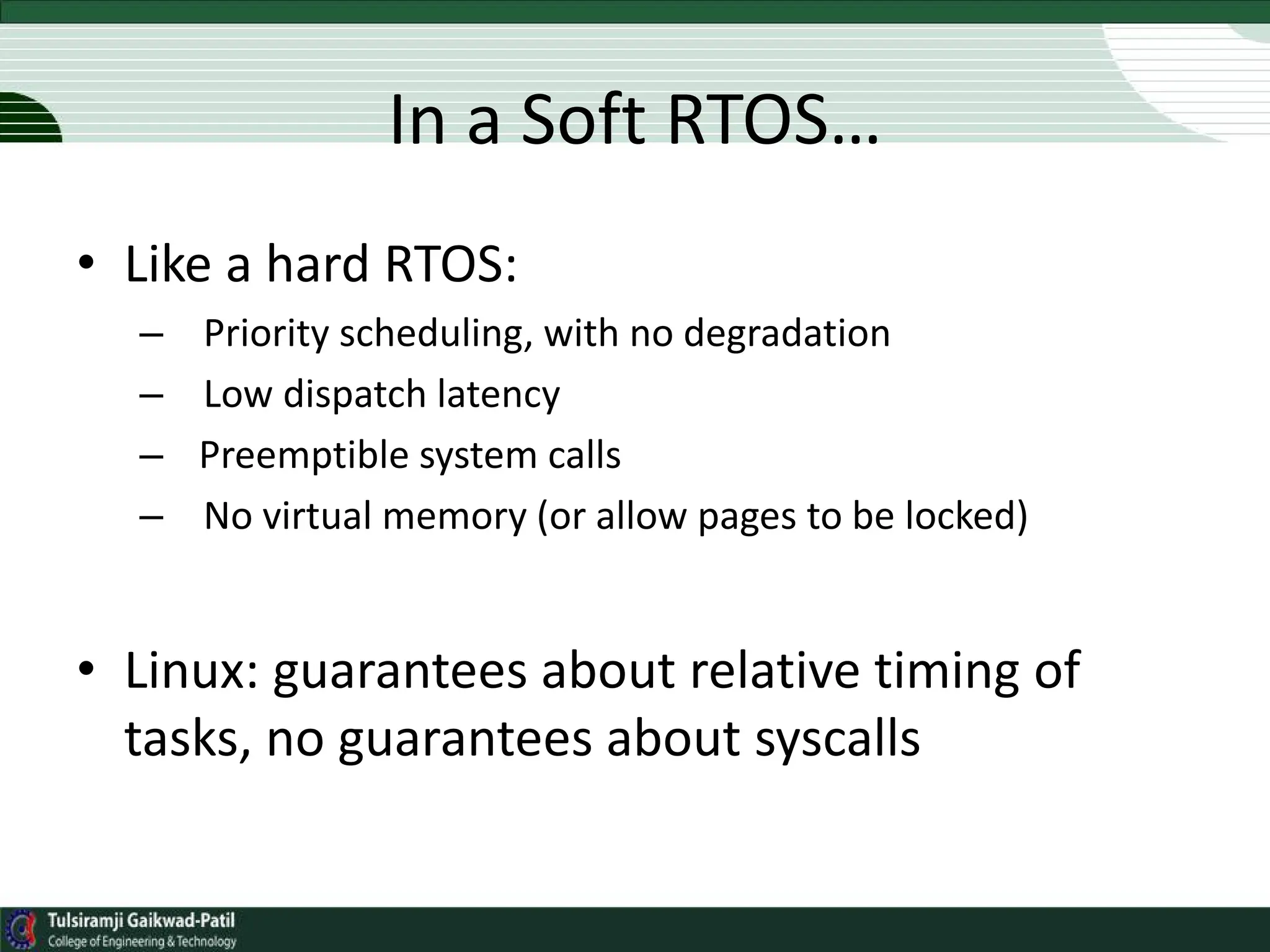 In a Soft RTOS…
• Like a hard RTOS:
– Priority scheduling, with no degradation
– Low dispatch latency
– Preemptible system calls
– No virtual memory (or allow pages to be locked)
• Linux: guarantees about relative timing of
tasks, no guarantees about syscalls
 