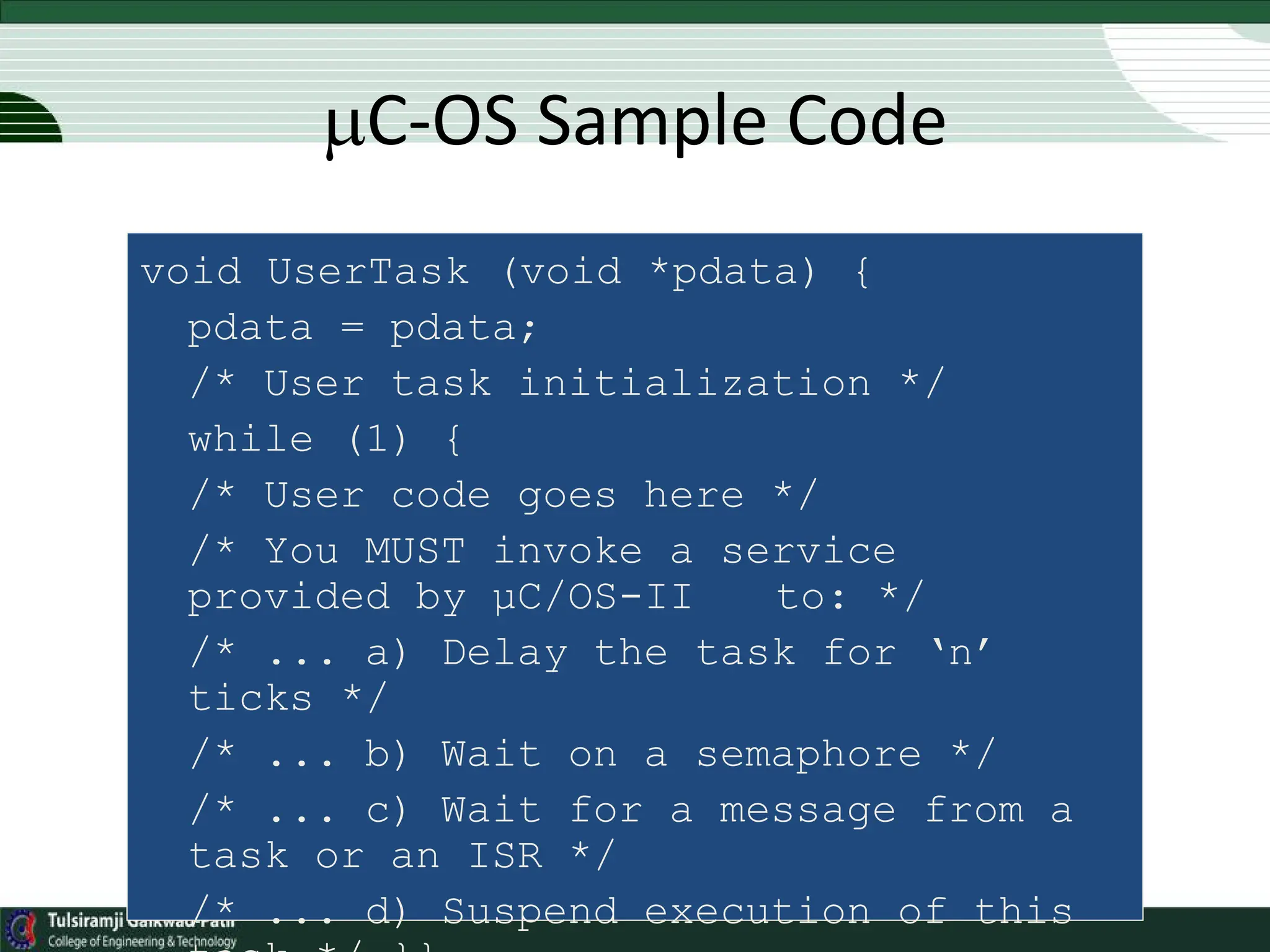void UserTask (void *pdata) {
pdata = pdata;
/* User task initialization */
while (1) {
/* User code goes here */
/* You MUST invoke a service
provided by µC/OS-II to: */
/* ... a) Delay the task for ‘n’
ticks */
/* ... b) Wait on a semaphore */
/* ... c) Wait for a message from a
task or an ISR */
/* ... d) Suspend execution of this
C-OS Sample Code
 
