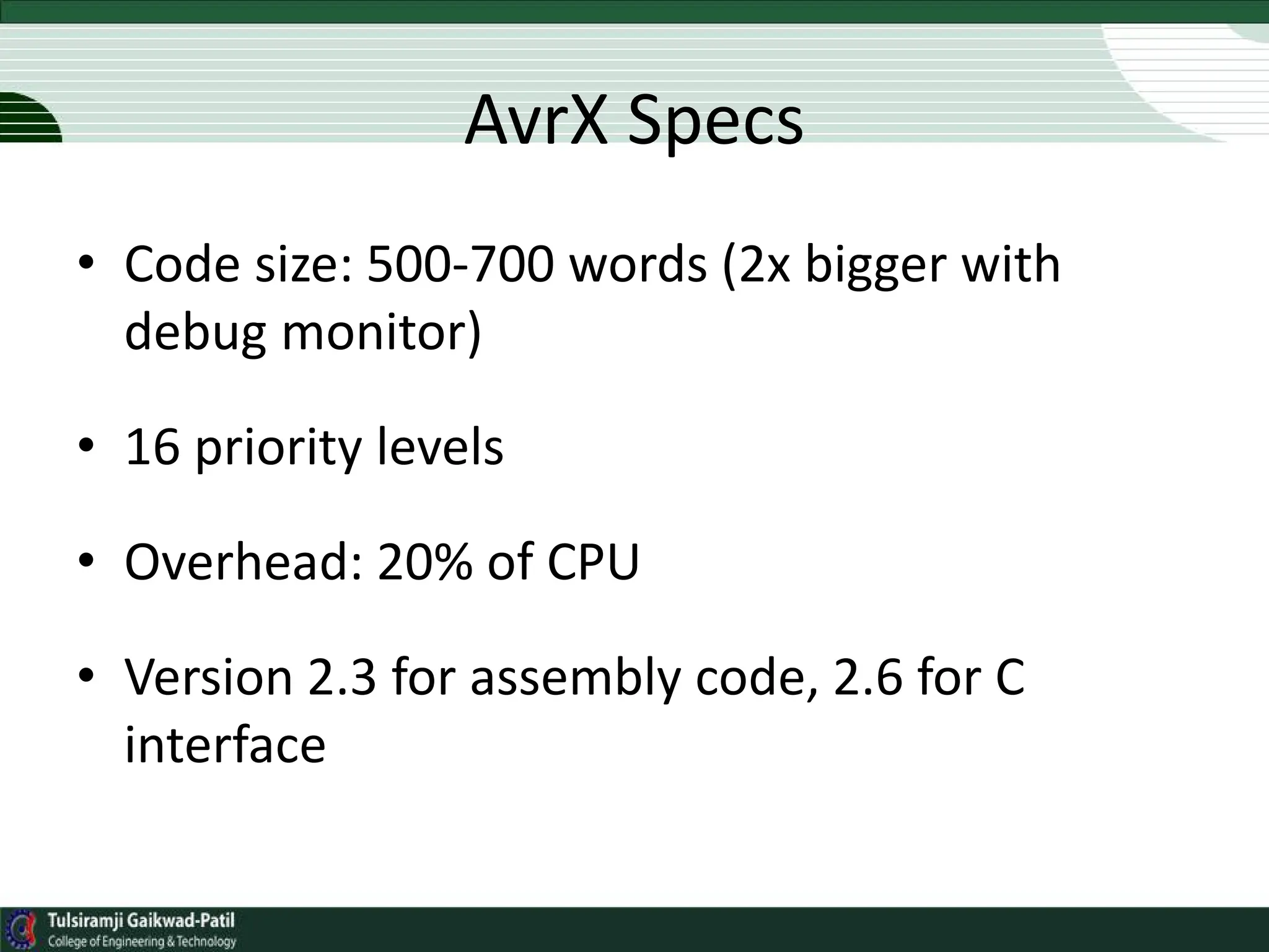 AvrX Specs
• Code size: 500-700 words (2x bigger with
debug monitor)
• 16 priority levels
• Overhead: 20% of CPU
• Version 2.3 for assembly code, 2.6 for C
interface
 