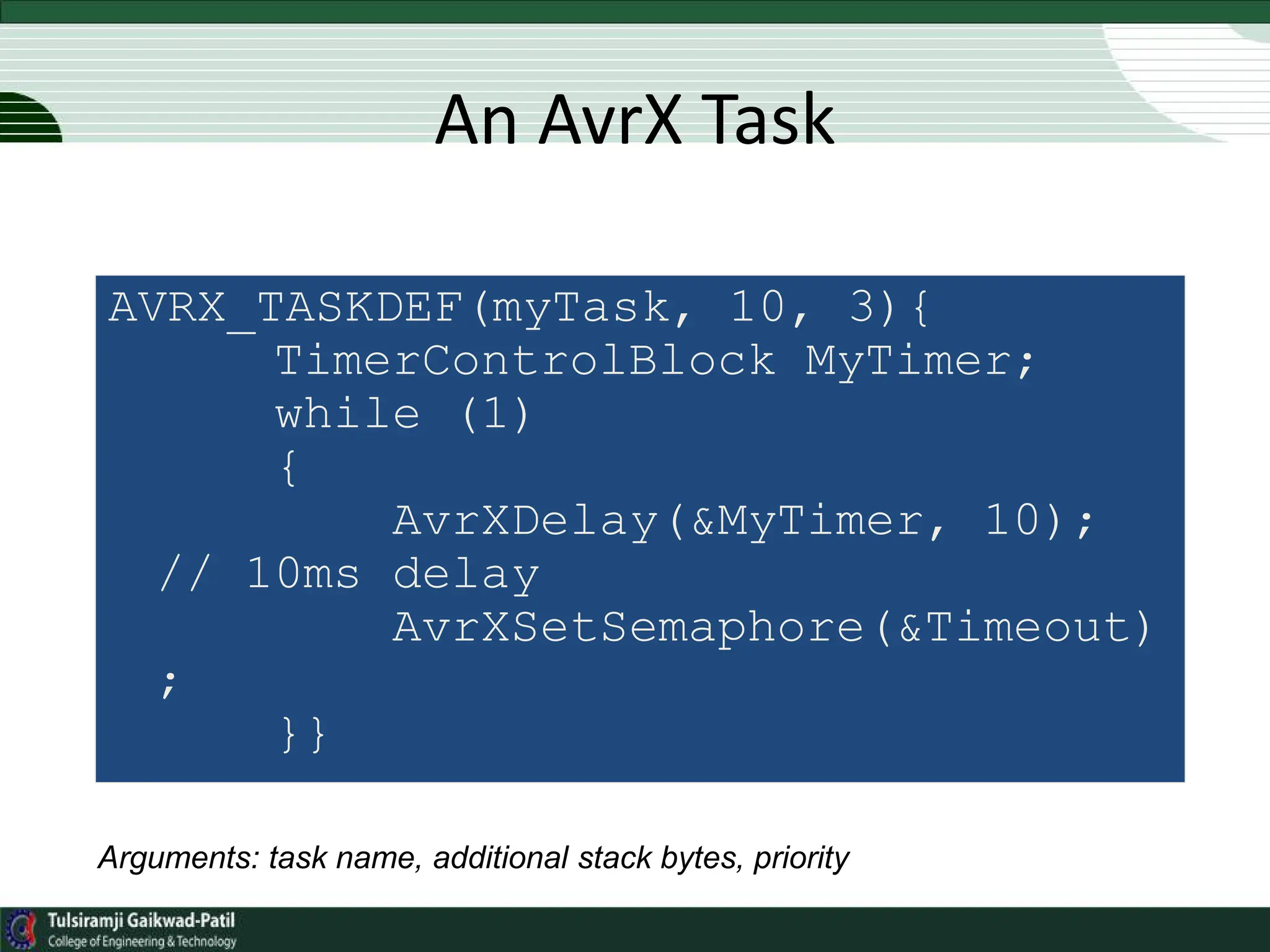 An AvrX Task
AVRX_TASKDEF(myTask, 10, 3){
TimerControlBlock MyTimer;
while (1)
{
AvrXDelay(&MyTimer, 10);
// 10ms delay
AvrXSetSemaphore(&Timeout)
;
}}
Arguments: task name, additional stack bytes, priority
 