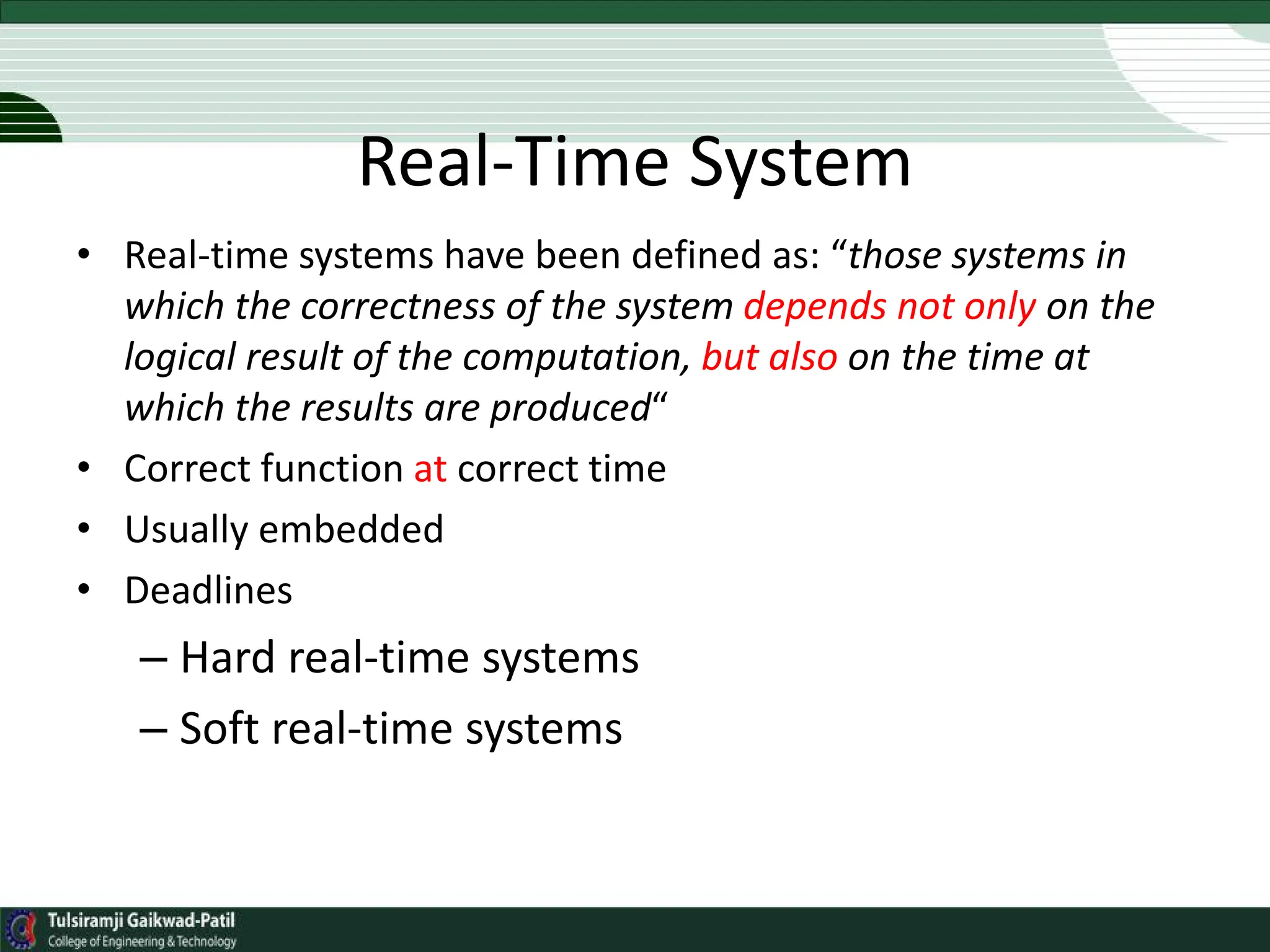 Real-Time System
• Real-time systems have been defined as: “those systems in
which the correctness of the system depends not only on the
logical result of the computation, but also on the time at
which the results are produced“
• Correct function at correct time
• Usually embedded
• Deadlines
– Hard real-time systems
– Soft real-time systems
 