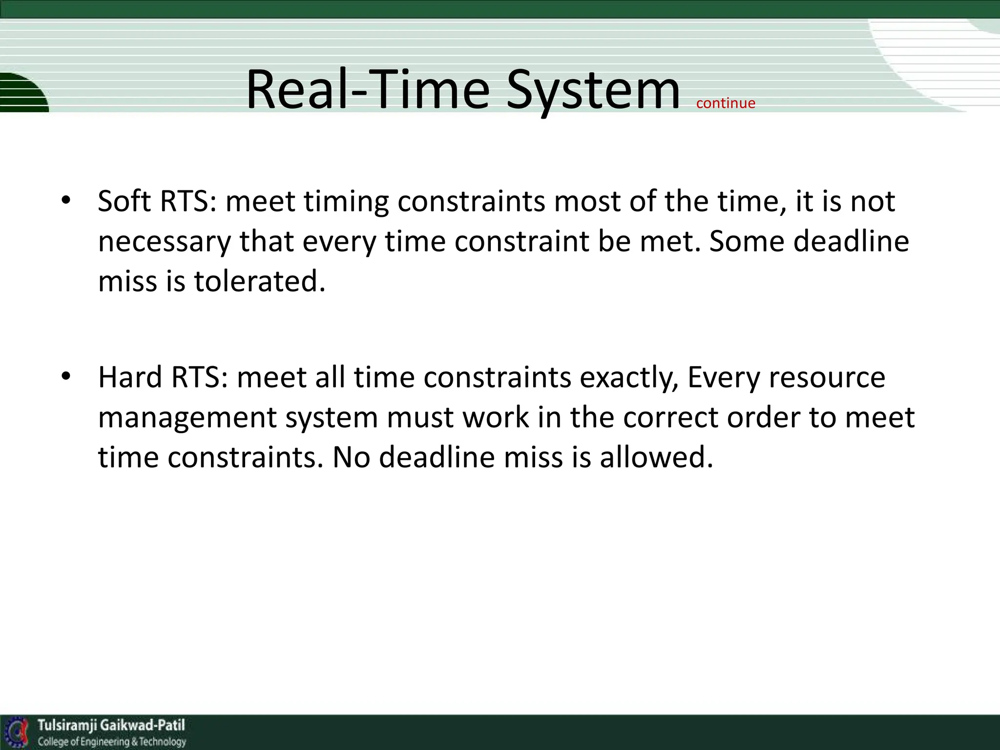 Real-Time System continue
• Soft RTS: meet timing constraints most of the time, it is not
necessary that every time constraint be met. Some deadline
miss is tolerated.
• Hard RTS: meet all time constraints exactly, Every resource
management system must work in the correct order to meet
time constraints. No deadline miss is allowed.
 