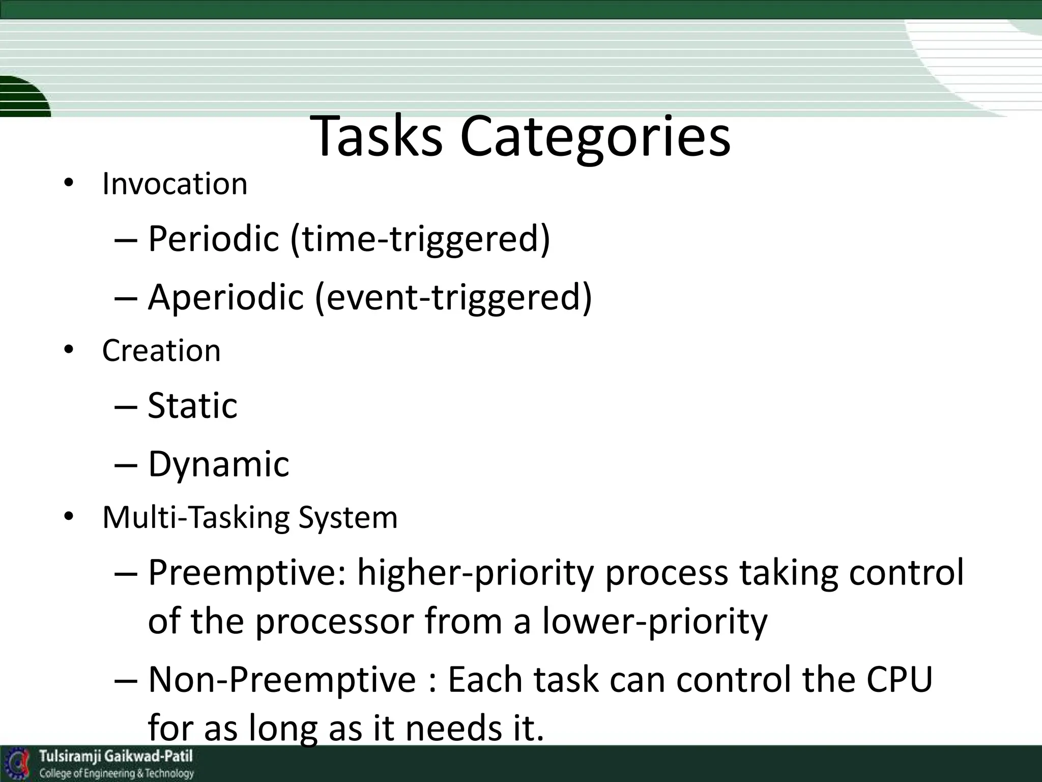 Tasks Categories
• Invocation
– Periodic (time-triggered)
– Aperiodic (event-triggered)
• Creation
– Static
– Dynamic
• Multi-Tasking System
– Preemptive: higher-priority process taking control
of the processor from a lower-priority
– Non-Preemptive : Each task can control the CPU
for as long as it needs it.
 