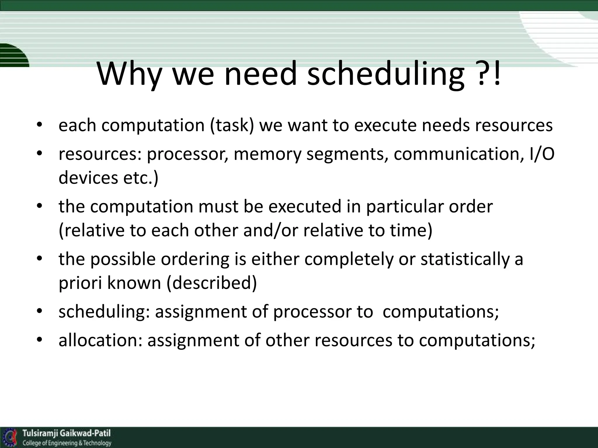 Why we need scheduling ?!
• each computation (task) we want to execute needs resources
• resources: processor, memory segments, communication, I/O
devices etc.)
• the computation must be executed in particular order
(relative to each other and/or relative to time)
• the possible ordering is either completely or statistically a
priori known (described)
• scheduling: assignment of processor to computations;
• allocation: assignment of other resources to computations;
 