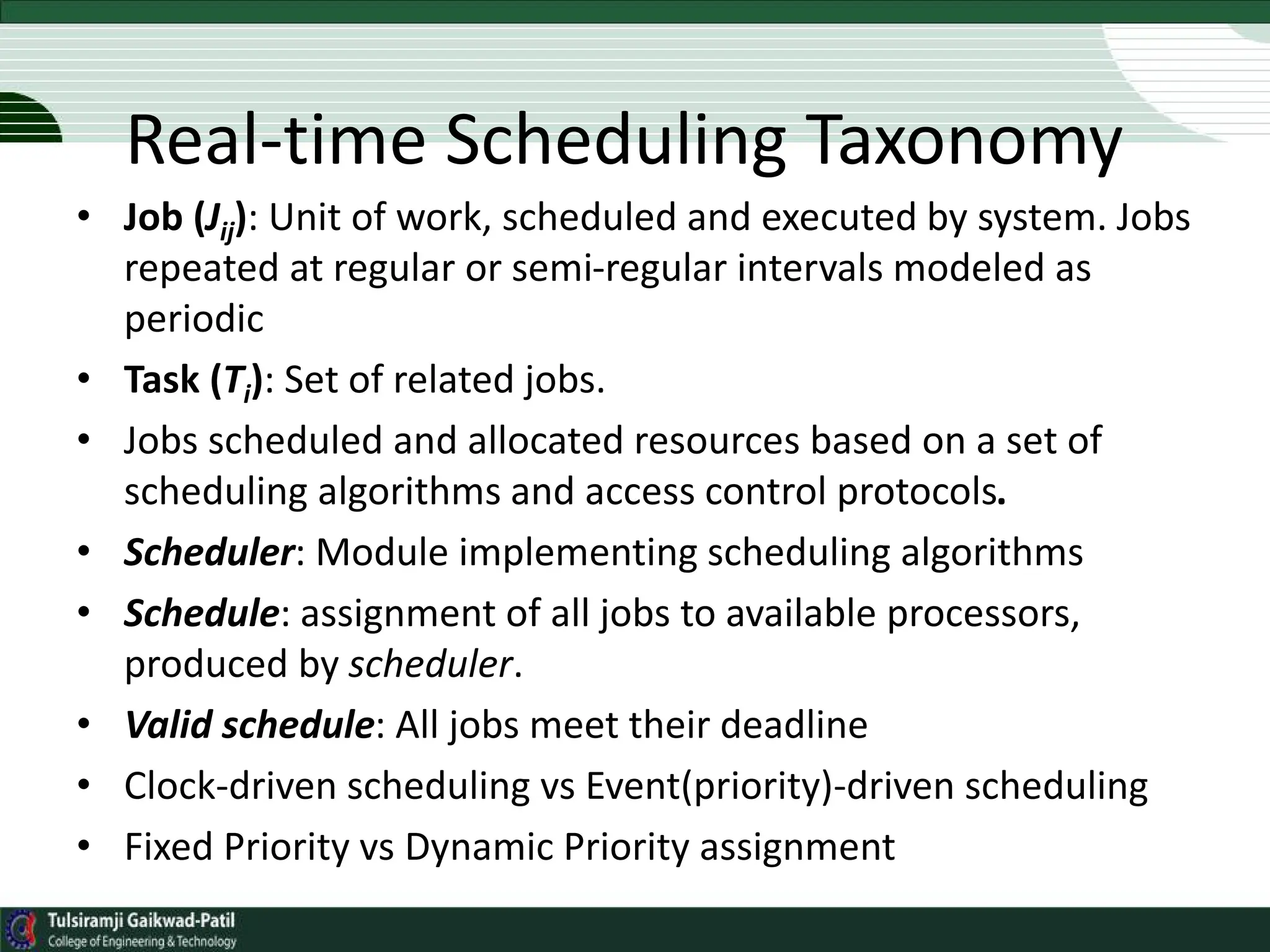 • Job (Jij): Unit of work, scheduled and executed by system. Jobs
repeated at regular or semi-regular intervals modeled as
periodic
• Task (Ti): Set of related jobs.
• Jobs scheduled and allocated resources based on a set of
scheduling algorithms and access control protocols.
• Scheduler: Module implementing scheduling algorithms
• Schedule: assignment of all jobs to available processors,
produced by scheduler.
• Valid schedule: All jobs meet their deadline
• Clock-driven scheduling vs Event(priority)-driven scheduling
• Fixed Priority vs Dynamic Priority assignment
Real-time Scheduling Taxonomy
 