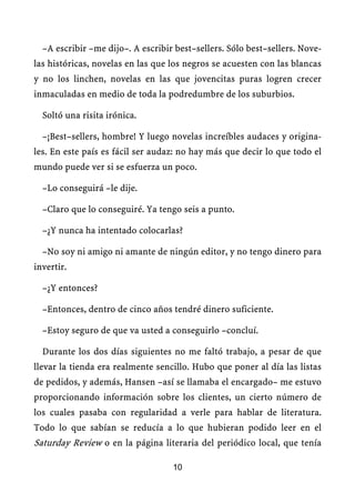 –A escribir –me dijo–. A escribir best–sellers. Sólo best–sellers. Nove-
las históricas, novelas en las que los negros se acuesten con las blancas
y no los linchen, novelas en las que jovencitas puras logren crecer
inmaculadas en medio de toda la podredumbre de los suburbios.

  Soltó una risita irónica.

  –¡Best–sellers, hombre! Y luego novelas increíbles audaces y origina-
les. En este país es fácil ser audaz: no hay más que decir lo que todo el
mundo puede ver si se esfuerza un poco.

  –Lo conseguirá –le dije.

  –Claro que lo conseguiré. Ya tengo seis a punto.

  –¿Y nunca ha intentado colocarlas?

  –No soy ni amigo ni amante de ningún editor, y no tengo dinero para
invertir.

  –¿Y entonces?

  –Entonces, dentro de cinco años tendré dinero suficiente.

  –Estoy seguro de que va usted a conseguirlo –concluí.

  Durante los dos días siguientes no me faltó trabajo, a pesar de que
llevar la tienda era realmente sencillo. Hubo que poner al día las listas
de pedidos, y además, Hansen –así se llamaba el encargado– me estuvo
proporcionando información sobre los clientes, un cierto número de
los cuales pasaba con regularidad a verle para hablar de literatura.
Todo lo que sabían se reducía a lo que hubieran podido leer en el
Saturday Review o en la página literaria del periódico local, que tenía

                                   10
 
