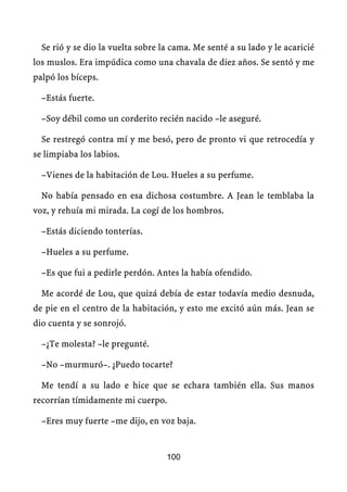 Se rió y se dio la vuelta sobre la cama. Me senté a su lado y le acaricié
los muslos. Era impúdica como una chavala de diez años. Se sentó y me
palpó los bíceps.

  –Estás fuerte.

  –Soy débil como un corderito recién nacido –le aseguré.

  Se restregó contra mí y me besó, pero de pronto vi que retrocedía y
se limpiaba los labios.

  –Vienes de la habitación de Lou. Hueles a su perfume.

  No había pensado en esa dichosa costumbre. A Jean le temblaba la
voz, y rehuía mi mirada. La cogí de los hombros.

  –Estás diciendo tonterías.

  –Hueles a su perfume.

  –Es que fui a pedirle perdón. Antes la había ofendido.

  Me acordé de Lou, que quizá debía de estar todavía medio desnuda,
de pie en el centro de la habitación, y esto me excitó aún más. Jean se
dio cuenta y se sonrojó.

  –¿Te molesta? –le pregunté.

  –No –murmuró–. ¿Puedo tocarte?

  Me tendí a su lado e hice que se echara también ella. Sus manos
recorrían tímidamente mi cuerpo.

  –Eres muy fuerte –me dijo, en voz baja.


                                   100
 