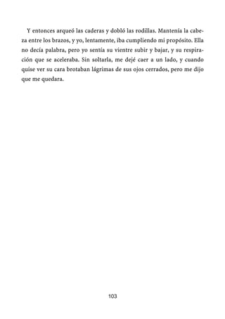 Y entonces arqueó las caderas y dobló las rodillas. Mantenía la cabe-
za entre los brazos, y yo, lentamente, iba cumpliendo mi propósito. Ella
no decía palabra, pero yo sentía su vientre subir y bajar, y su respira-
ción que se aceleraba. Sin soltarla, me dejé caer a un lado, y cuando
quise ver su cara brotaban lágrimas de sus ojos cerrados, pero me dijo
que me quedara.




                                  103
 