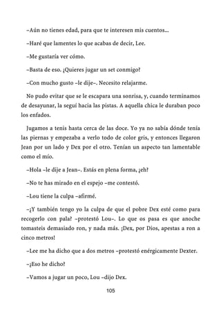 –Aún no tienes edad, para que te interesen mis cuentos...

  –Haré que lamentes lo que acabas de decir, Lee.

  –Me gustaría ver cómo.

  –Basta de eso. ¿Quieres jugar un set conmigo?

  –Con mucho gusto –le dije–. Necesito relajarme.

  No pudo evitar que se le escapara una sonrisa, y, cuando terminamos
de desayunar, la seguí hacia las pistas. A aquella chica le duraban poco
los enfados.

  Jugamos a tenis hasta cerca de las doce. Yo ya no sabía dónde tenía
las piernas y empezaba a verlo todo de color gris, y entonces llegaron
Jean por un lado y Dex por el otro. Tenían un aspecto tan lamentable
como el mío.

  –Hola –le dije a Jean–. Estás en plena forma, ¿eh?

  –No te has mirado en el espejo –me contestó.

  –Lou tiene la culpa –afirmé.

  –¿Y también tengo yo la culpa de que el pobre Dex esté como para
recogerlo con pala? –protestó Lou–. Lo que os pasa es que anoche
tomasteis demasiado ron, y nada más. ¡Dex, por Dios, apestas a ron a
cinco metros!

  –Lee me ha dicho que a dos metros –protestó enérgicamente Dexter.

  –¿Eso he dicho?

  –Vamos a jugar un poco, Lou –dijo Dex.

                                  105
 