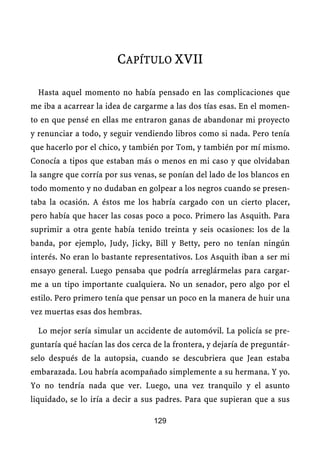 CAPÍTULO XVII

  Hasta aquel momento no había pensado en las complicaciones que
me iba a acarrear la idea de cargarme a las dos tías esas. En el momen-
to en que pensé en ellas me entraron ganas de abandonar mi proyecto
y renunciar a todo, y seguir vendiendo libros como si nada. Pero tenía
que hacerlo por el chico, y también por Tom, y también por mí mismo.
Conocía a tipos que estaban más o menos en mi caso y que olvidaban
la sangre que corría por sus venas, se ponían del lado de los blancos en
todo momento y no dudaban en golpear a los negros cuando se presen-
taba la ocasión. A éstos me los habría cargado con un cierto placer,
pero había que hacer las cosas poco a poco. Primero las Asquith. Para
suprimir a otra gente había tenido treinta y seis ocasiones: los de la
banda, por ejemplo, Judy, Jicky, Bill y Betty, pero no tenían ningún
interés. No eran lo bastante representativos. Los Asquith iban a ser mi
ensayo general. Luego pensaba que podría arreglármelas para cargar-
me a un tipo importante cualquiera. No un senador, pero algo por el
estilo. Pero primero tenía que pensar un poco en la manera de huir una
vez muertas esas dos hembras.

  Lo mejor sería simular un accidente de automóvil. La policía se pre-
guntaría qué hacían las dos cerca de la frontera, y dejaría de preguntár-
selo después de la autopsia, cuando se descubriera que Jean estaba
embarazada. Lou habría acompañado simplemente a su hermana. Y yo.
Yo no tendría nada que ver. Luego, una vez tranquilo y el asunto
liquidado, se lo iría a decir a sus padres. Para que supieran que a sus

                                  129
 