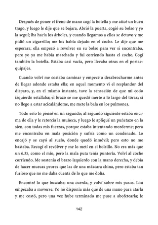 Después de poner el freno de mano cogí la botella y me aticé un buen
trago, y luego le dije que se bajara. Abrió la puerta, cogió su bolso y yo
la seguí; iba hacia los árboles, y cuando llegamos a ellos se detuvo y me
pidió un cigarrillo; me los había dejado en el coche. Le dije que me
esperara; ella empezó a revolver en su bolso para ver si encontraba,
pero yo ya me había marchado y fui corriendo hasta el coche. Cogí
también la botella. Estaba casi vacía, pero llevaba otras en el portae-
quipajes.

  Cuando volví me costaba caminar y empecé a desabrocharme antes
de llegar adonde estaba ella; en aquel momento vi el resplandor del
disparo, y, en el mismo instante, tuve la sensación de que mi codo
izquierdo estallaba; el brazo se me quedó inerte a lo largo del tórax; si
no llego a estar acicalándome, me mete la bala en los pulmones.

  Todo esto lo pensé en un segundo; al segundo siguiente estaba enci-
ma de ella y le retorcía la muñeca, y luego le apliqué un puñetazo en la
sien, con todas mis fuerzas, porque estaba intentando morderme; pero
me encontraba en mala posición y sufría como un condenado. Lo
encajó y se cayó al suelo, donde quedó inmóvil; pero esto no me
bastaba. Recogí el revólver y me lo metí en el bolsillo. No era más que
un 6.35, como el mío, pero la mala puta tenía puntería. Volví al coche
corriendo. Me sostenía el brazo izquierdo con la mano derecha, y debía
de hacer muecas peores que las de una máscara china, pero estaba tan
furioso que no me daba cuenta de lo que me dolía.

  Encontré lo que buscaba; una cuerda, y volví sobre mis pasos. Lou
empezaba a moverse. Yo no disponía más que de una mano para atarla
y me costó, pero una vez hube terminado me puse a abofetearla; le


                                   142
 