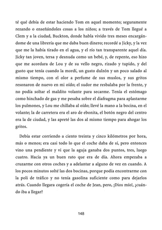 té qué debía de estar haciendo Tom en aquel momento; seguramente
rezando o enseñándoles cosas a los niños; a través de Tom llegué a
Clem y a la ciudad, Buckton, donde habla vivido tres meses encargán-
dome de una librería que me daba buen dinero; recordé a Jicky, y la vez
que me la había tirado en el agua, y el río tan transparente aquel día.
Jicky tan joven, tersa y desnuda como un bebé, y, de repente, eso hizo
que me acordara de Lou y de su vello negro, rizado y tupido, y del
gusto que tenía cuando la mordí, un gusto dulzón y un poco salado al
mismo tiempo, con el olor a perfume de sus muslos, y sus gritos
resonaron de nuevo en mi oído; el sudor me resbalaba por la frente, y
no podía soltar el maldito volante para secarme. Tenía el estómago
como hinchado de gas y me pesaba sobre el diafragma para aplastarme
los pulmones, y Lou me chillaba al oído; llevé la mano a la bocina, en el
volante; la de carretera era el aro de ebonita, el botón negro del centro
era la de ciudad, y las apreté las dos al mismo tiempo para ahogar los
gritos.

  Debía estar corriendo a ciento treinta y cinco kilómetros por hora,
más o menos; era casi todo lo que el coche daba de sí, pero entonces
vino una pendiente y vi que la aguja ganaba dos puntos, tres, luego
cuatro. Hacía ya un buen rato que era de día. Ahora empezaba a
cruzarme con otros coches y a adelantar a alguno de vez en cuando. A
los pocos minutos solté las dos bocinas, porque podía encontrarme con
la poli de tráfico y no tenía gasolina suficiente como para dejarlos
atrás. Cuando llegara cogería el coche de Jean, pero, ¡Dios mío!, ¿cuán-
do iba a llegar?



                                  148
 
