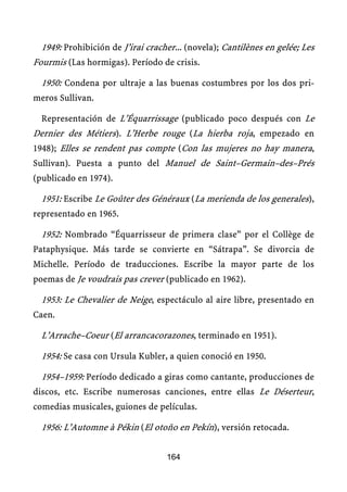 1949: Prohibición de J’irai cracher... (novela); Cantilènes en gelée; Les
Fourmis (Las hormigas). Período de crisis.

  1950: Condena por ultraje a las buenas costumbres por los dos pri-
meros Sullivan.

  Representación de L’Équarrissage (publicado poco después con Le
Dernier des Métiers). L’Herbe rouge (La hierba roja, empezado en
1948); Elles se rendent pas compte (Con las mujeres no hay manera,
Sullivan). Puesta a punto del Manuel de Saint–Germain–des–Prés
(publicado en 1974).

  1951: Escribe Le Goûter des Généraux (La merienda de los generales),
representado en 1965.

  1952: Nombrado “Équarrisseur de primera clase” por el Collège de
Pataphysique. Más tarde se convierte en “Sátrapa”. Se divorcia de
Michelle. Período de traducciones. Escribe la mayor parte de los
poemas de Je voudrais pas crever (publicado en 1962).

  1953: Le Chevalier de Neige, espectáculo al aire libre, presentado en
Caen.

  L’Arrache–Coeur (El arrancacorazones, terminado en 1951).

  1954: Se casa con Ursula Kubler, a quien conoció en 1950.

  1954–1959: Período dedicado a giras como cantante, producciones de
discos, etc. Escribe numerosas canciones, entre ellas Le Déserteur,
comedias musicales, guiones de películas.

  1956: L’Automne à Pékin (El otoño en Pekín), versión retocada.

                                   164
 