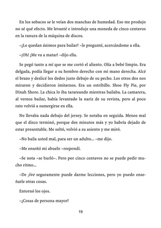 En los sobacos se le veían dos manchas de humedad. Eso me produjo
no sé qué efecto. Me levanté e introduje una moneda de cinco centavos
en la ranura de la máquina de discos.

  –¿Le quedan ánimos para bailar? –le pregunté, acercándome a ella.

  –¡Oh! ¡Me va a matar! –dijo ella.

  Se pegó tanto a mí que se me cortó el aliento. Olía a bebé limpio. Era
delgada, podía llegar a su hombro derecho con mi mano derecha. Alcé
el brazo y deslicé los dedos justo debajo de su pecho. Los otros dos nos
miraron y decidieron imitarnos. Era un estribillo. Shoo Fly Pie, por
Dinah Shore. La chica lo iba tarareando mientras bailaba. La camarera,
al vernos bailar, había levantado la nariz de su revista, pero al poco
rato volvió a sumergirse en ella.

  No llevaba nada debajo del jersey. Se notaba en seguida. Menos mal
que el disco terminó, porque dos minutos más y yo habría dejado de
estar presentable. Me soltó, volvió a su asiento y me miró.

  –No baila usted mal, para ser un adulto... –me dijo.

  –Me enseñó mi abuelo –respondí.

  –Se nota –se burló–. Pero por cinco centavos no se puede pedir mu-
cho ritmo...

  –De jive seguramente puede darme lecciones, pero yo puedo ense-
ñarle otras cosas.

  Entornó los ojos.

  –¿Cosas de persona mayor?

                                      19
 