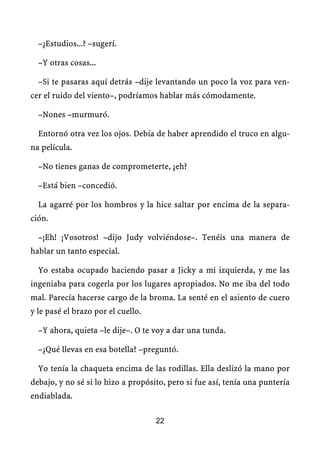 –¿Estudios...? –sugerí.

  –Y otras cosas...

  –Si te pasaras aquí detrás –dije levantando un poco la voz para ven-
cer el ruido del viento–, podríamos hablar más cómodamente.

  –Nones –murmuró.

  Entornó otra vez los ojos. Debía de haber aprendido el truco en algu-
na película.

  –No tienes ganas de comprometerte, ¿eh?

  –Está bien –concedió.

  La agarré por los hombros y la hice saltar por encima de la separa-
ción.

  –¡Eh! ¡Vosotros! –dijo Judy volviéndose–. Tenéis una manera de
hablar un tanto especial.

  Yo estaba ocupado haciendo pasar a Jicky a mi izquierda, y me las
ingeniaba para cogerla por los lugares apropiados. No me iba del todo
mal. Parecía hacerse cargo de la broma. La senté en el asiento de cuero
y le pasé el brazo por el cuello.

  –Y ahora, quieta –le dije–. O te voy a dar una tunda.

  –¿Qué llevas en esa botella? –preguntó.

  Yo tenía la chaqueta encima de las rodillas. Ella deslizó la mano por
debajo, y no sé si lo hizo a propósito, pero si fue así, tenía una puntería
endiablada.

                                    22
 