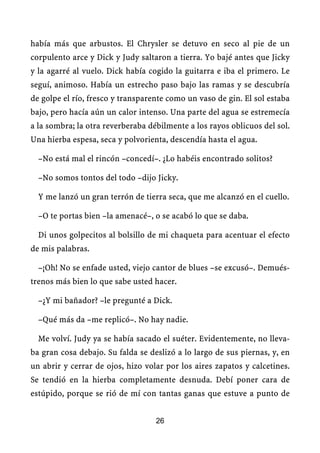 había más que arbustos. El Chrysler se detuvo en seco al pie de un
corpulento arce y Dick y Judy saltaron a tierra. Yo bajé antes que Jicky
y la agarré al vuelo. Dick había cogido la guitarra e iba el primero. Le
seguí, animoso. Había un estrecho paso bajo las ramas y se descubría
de golpe el río, fresco y transparente como un vaso de gin. El sol estaba
bajo, pero hacía aún un calor intenso. Una parte del agua se estremecía
a la sombra; la otra reverberaba débilmente a los rayos oblicuos del sol.
Una hierba espesa, seca y polvorienta, descendía hasta el agua.

  –No está mal el rincón –concedí–. ¿Lo habéis encontrado solitos?

  –No somos tontos del todo –dijo Jicky.

  Y me lanzó un gran terrón de tierra seca, que me alcanzó en el cuello.

  –O te portas bien –la amenacé–, o se acabó lo que se daba.

  Di unos golpecitos al bolsillo de mi chaqueta para acentuar el efecto
de mis palabras.

  –¡Oh! No se enfade usted, viejo cantor de blues –se excusó–. Demués-
trenos más bien lo que sabe usted hacer.

  –¿Y mi bañador? –le pregunté a Dick.

  –Qué más da –me replicó–. No hay nadie.

  Me volví. Judy ya se había sacado el suéter. Evidentemente, no lleva-
ba gran cosa debajo. Su falda se deslizó a lo largo de sus piernas, y, en
un abrir y cerrar de ojos, hizo volar por los aires zapatos y calcetines.
Se tendió en la hierba completamente desnuda. Debí poner cara de
estúpido, porque se rió de mí con tantas ganas que estuve a punto de


                                   26
 