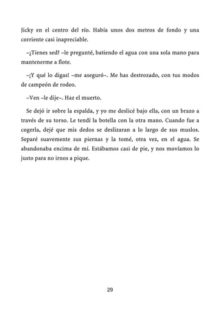 Jicky en el centro del río. Había unos dos metros de fondo y una
corriente casi inapreciable.

  –¿Tienes sed? –le pregunté, batiendo el agua con una sola mano para
mantenerme a flote.

  –¡Y qué lo digas! –me aseguró–. Me has destrozado, con tus modos
de campeón de rodeo.

  –Ven –le dije–. Haz el muerto.

  Se dejó ir sobre la espalda, y yo me deslicé bajo ella, con un brazo a
través de su torso. Le tendí la botella con la otra mano. Cuando fue a
cogerla, dejé que mis dedos se deslizaran a lo largo de sus muslos.
Separé suavemente sus piernas y la tomé, otra vez, en el agua. Se
abandonaba encima de mí. Estábamos casi de pie, y nos movíamos lo
justo para no irnos a pique.




                                   29
 