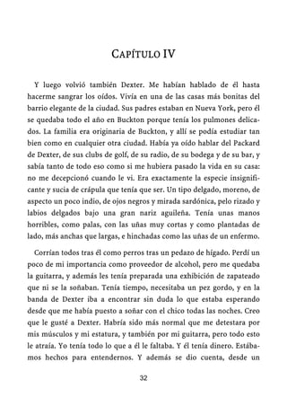 CAPÍTULO IV

  Y luego volvió también Dexter. Me habían hablado de él hasta
hacerme sangrar los oídos. Vivía en una de las casas más bonitas del
barrio elegante de la ciudad. Sus padres estaban en Nueva York, pero él
se quedaba todo el año en Buckton porque tenía los pulmones delica-
dos. La familia era originaria de Buckton, y allí se podía estudiar tan
bien como en cualquier otra ciudad. Había ya oído hablar del Packard
de Dexter, de sus clubs de golf, de su radio, de su bodega y de su bar, y
sabía tanto de todo eso como si me hubiera pasado la vida en su casa:
no me decepcionó cuando le vi. Era exactamente la especie insignifi-
cante y sucia de crápula que tenía que ser. Un tipo delgado, moreno, de
aspecto un poco indio, de ojos negros y mirada sardónica, pelo rizado y
labios delgados bajo una gran nariz aguileña. Tenía unas manos
horribles, como palas, con las uñas muy cortas y como plantadas de
lado, más anchas que largas, e hinchadas como las uñas de un enfermo.

  Corrían todos tras él como perros tras un pedazo de hígado. Perdí un
poco de mi importancia como proveedor de alcohol, pero me quedaba
la guitarra, y además les tenía preparada una exhibición de zapateado
que ni se la soñaban. Tenía tiempo, necesitaba un pez gordo, y en la
banda de Dexter iba a encontrar sin duda lo que estaba esperando
desde que me había puesto a soñar con el chico todas las noches. Creo
que le gusté a Dexter. Habría sido más normal que me detestara por
mis músculos y mi estatura, y también por mi guitarra, pero todo esto
le atraía. Yo tenía todo lo que a él le faltaba. Y él tenía dinero. Estába-
mos hechos para entendernos. Y además se dio cuenta, desde un

                                    32
 