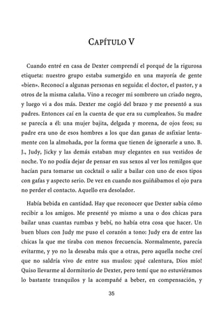 CAPÍTULO V

  Cuando entré en casa de Dexter comprendí el porqué de la rigurosa
etiqueta: nuestro grupo estaba sumergido en una mayoría de gente
«bien». Reconocí a algunas personas en seguida: el doctor, el pastor, y a
otros de la misma calaña. Vino a recoger mi sombrero un criado negro,
y luego vi a dos más. Dexter me cogió del brazo y me presentó a sus
padres. Entonces caí en la cuenta de que era su cumpleaños. Su madre
se parecía a él: una mujer bajita, delgada y morena, de ojos feos; su
padre era uno de esos hombres a los que dan ganas de asfixiar lenta-
mente con la almohada, por la forma que tienen de ignorarle a uno. B.
J., Judy, Jicky y las demás estaban muy elegantes en sus vestidos de
noche. Yo no podía dejar de pensar en sus sexos al ver los remilgos que
hacían para tomarse un cocktail o salir a bailar con uno de esos tipos
con gafas y aspecto serio. De vez en cuando nos guiñábamos el ojo para
no perder el contacto. Aquello era desolador.

  Había bebida en cantidad. Hay que reconocer que Dexter sabia cómo
recibir a los amigos. Me presenté yo mismo a una o dos chicas para
bailar unas cuantas rumbas y bebí, no había otra cosa que hacer. Un
buen blues con Judy me puso el corazón a tono: Judy era de entre las
chicas la que me tiraba con menos frecuencia. Normalmente, parecía
evitarme, y yo no la deseaba más que a otras, pero aquella noche creí
que no saldría vivo de entre sus muslos: ¡qué calentura, Dios mío!
Quiso llevarme al dormitorio de Dexter, pero temí que no estuviéramos
lo bastante tranquilos y la acompañé a beber, en compensación, y

                                   35
 