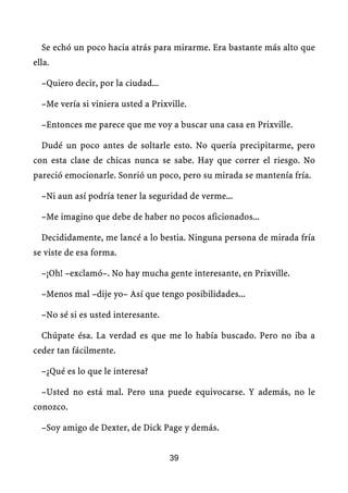 Se echó un poco hacia atrás para mirarme. Era bastante más alto que
ella.

  –Quiero decir, por la ciudad...

  –Me vería si viniera usted a Prixville.

  –Entonces me parece que me voy a buscar una casa en Prixville.

  Dudé un poco antes de soltarle esto. No quería precipitarme, pero
con esta clase de chicas nunca se sabe. Hay que correr el riesgo. No
pareció emocionarle. Sonrió un poco, pero su mirada se mantenía fría.

  –Ni aun así podría tener la seguridad de verme...

  –Me imagino que debe de haber no pocos aficionados...

  Decididamente, me lancé a lo bestia. Ninguna persona de mirada fría
se viste de esa forma.

  –¡Oh! –exclamó–. No hay mucha gente interesante, en Prixville.

  –Menos mal –dije yo– Así que tengo posibilidades...

  –No sé si es usted interesante.

  Chúpate ésa. La verdad es que me lo había buscado. Pero no iba a
ceder tan fácilmente.

  –¿Qué es lo que le interesa?

  –Usted no está mal. Pero una puede equivocarse. Y además, no le
conozco.

  –Soy amigo de Dexter, de Dick Page y demás.


                                    39
 
