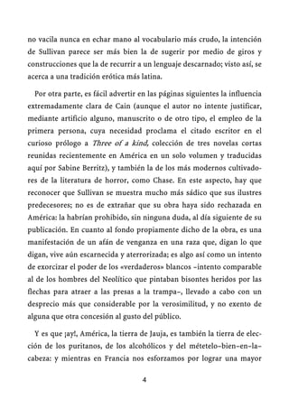 no vacila nunca en echar mano al vocabulario más crudo, la intención
de Sullivan parece ser más bien la de sugerir por medio de giros y
construcciones que la de recurrir a un lenguaje descarnado; visto así, se
acerca a una tradición erótica más latina.

  Por otra parte, es fácil advertir en las páginas siguientes la influencia
extremadamente clara de Cain (aunque el autor no intente justificar,
mediante artificio alguno, manuscrito o de otro tipo, el empleo de la
primera persona, cuya necesidad proclama el citado escritor en el
curioso prólogo a Three of a kind, colección de tres novelas cortas
reunidas recientemente en América en un solo volumen y traducidas
aquí por Sabine Berritz), y también la de los más modernos cultivado-
res de la literatura de horror, como Chase. En este aspecto, hay que
reconocer que Sullivan se muestra mucho más sádico que sus ilustres
predecesores; no es de extrañar que su obra haya sido rechazada en
América: la habrían prohibido, sin ninguna duda, al día siguiente de su
publicación. En cuanto al fondo propiamente dicho de la obra, es una
manifestación de un afán de venganza en una raza que, digan lo que
digan, vive aún escarnecida y aterrorizada; es algo así como un intento
de exorcizar el poder de los «verdaderos» blancos –intento comparable
al de los hombres del Neolítico que pintaban bisontes heridos por las
flechas para atraer a las presas a la trampa–, llevado a cabo con un
desprecio más que considerable por la verosimilitud, y no exento de
alguna que otra concesión al gusto del público.

  Y es que ¡ay!, América, la tierra de Jauja, es también la tierra de elec-
ción de los puritanos, de los alcohólicos y del métetelo–bien–en–la–
cabeza: y mientras en Francia nos esforzamos por lograr una mayor

                                    4
 