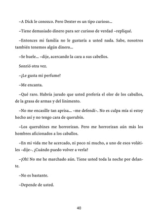 –A Dick le conozco. Pero Dexter es un tipo curioso...

  –Tiene demasiado dinero para ser curioso de verdad –repliqué.

  –Entonces mi familia no le gustaría a usted nada. Sabe, nosotros
también tenemos algún dinero...

  –Se huele... –dije, acercando la cara a sus cabellos.

  Sonrió otra vez.

  –¿Le gusta mi perfume?

  –Me encanta.

  –Qué raro. Habría jurado que usted prefería el olor de los caballos,
de la grasa de armas y del linimento.

  –No me encasille tan aprisa... –me defendí–. No es culpa mía si estoy
hecho así y no tengo cara de querubín.

  –Los querubines me horrorizan. Pero me horrorizan aún más los
hombres aficionados a los caballos.

  –En mi vida me he acercado, ni poco ni mucho, a uno de esos voláti-
les –dije–. ¿Cuándo puedo volver a verla?

  –¡Oh! No me he marchado aún. Tiene usted toda la noche por delan-
te.

  –No es bastante.

  –Depende de usted.




                                    40
 