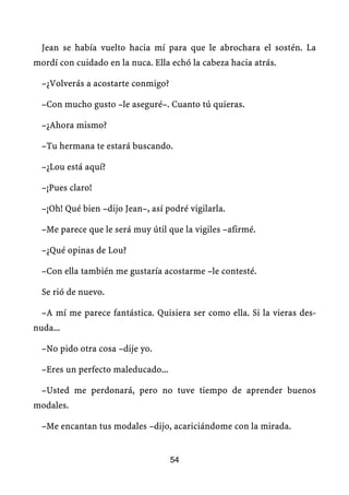 Jean se había vuelto hacia mí para que le abrochara el sostén. La
mordí con cuidado en la nuca. Ella echó la cabeza hacia atrás.

  –¿Volverás a acostarte conmigo?

  –Con mucho gusto –le aseguré–. Cuanto tú quieras.

  –¿Ahora mismo?

  –Tu hermana te estará buscando.

  –¿Lou está aquí?

  –¡Pues claro!

  –¡Oh! Qué bien –dijo Jean–, así podré vigilarla.

  –Me parece que le será muy útil que la vigiles –afirmé.

  –¿Qué opinas de Lou?

  –Con ella también me gustaría acostarme –le contesté.

  Se rió de nuevo.

  –A mí me parece fantástica. Quisiera ser como ella. Si la vieras des-
nuda...

  –No pido otra cosa –dije yo.

  –Eres un perfecto maleducado...

  –Usted me perdonará, pero no tuve tiempo de aprender buenos
modales.

  –Me encantan tus modales –dijo, acariciándome con la mirada.


                                    54
 