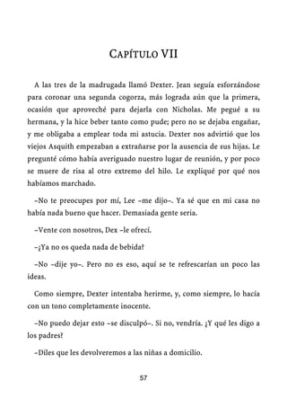CAPÍTULO VII

  A las tres de la madrugada llamó Dexter. Jean seguía esforzándose
para coronar una segunda cogorza, más lograda aún que la primera,
ocasión que aproveché para dejarla con Nicholas. Me pegué a su
hermana, y la hice beber tanto como pude; pero no se dejaba engañar,
y me obligaba a emplear toda mi astucia. Dexter nos advirtió que los
viejos Asquith empezaban a extrañarse por la ausencia de sus hijas. Le
pregunté cómo había averiguado nuestro lugar de reunión, y por poco
se muere de risa al otro extremo del hilo. Le expliqué por qué nos
habíamos marchado.

  –No te preocupes por mí, Lee –me dijo–. Ya sé que en mi casa no
había nada bueno que hacer. Demasiada gente seria.

  –Vente con nosotros, Dex –le ofrecí.

  –¿Ya no os queda nada de bebida?

  –No –dije yo–. Pero no es eso, aquí se te refrescarían un poco las
ideas.

  Como siempre, Dexter intentaba herirme, y, como siempre, lo hacía
con un tono completamente inocente.

  –No puedo dejar esto –se disculpó–. Si no, vendría. ¿Y qué les digo a
los padres?

  –Diles que les devolveremos a las niñas a domicilio.


                                  57
 