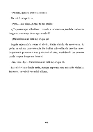 –Palabra, ¡juraría que estás celosa!

  Me miró estupefacta.

  –Pero... ¿qué dices...? ¿Qué te has creído?

  –¿Te parece que si hubiera... tocado a tu hermana, tendría realmente
las ganas que tengo de ocuparme de ti?

  –¡Mi hermana no está mejor que yo!

  Seguía sujetándola sobre el diván. Había dejado de revolverse. Su
pecho se agitaba con violencia. Me incliné sobre ella y le besé los senos,
largamente, primero el uno y después el otro, acariciando los pezones
con la lengua. Luego me levanté.

  –No, Lou –dije–. Tu hermana no está mejor que tú.

  La solté y salté hacia atrás, porque esperaba una reacción violenta.
Entonces, se volvió y se echó a llorar.




                                    60
 