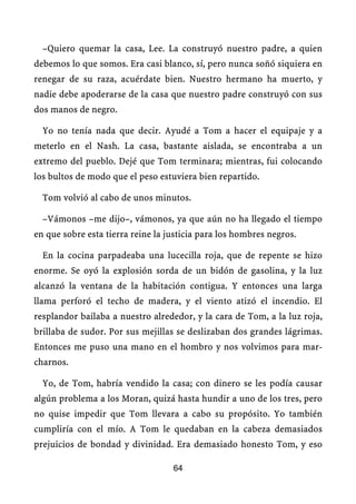 –Quiero quemar la casa, Lee. La construyó nuestro padre, a quien
debemos lo que somos. Era casi blanco, sí, pero nunca soñó siquiera en
renegar de su raza, acuérdate bien. Nuestro hermano ha muerto, y
nadie debe apoderarse de la casa que nuestro padre construyó con sus
dos manos de negro.

  Yo no tenía nada que decir. Ayudé a Tom a hacer el equipaje y a
meterlo en el Nash. La casa, bastante aislada, se encontraba a un
extremo del pueblo. Dejé que Tom terminara; mientras, fui colocando
los bultos de modo que el peso estuviera bien repartido.

  Tom volvió al cabo de unos minutos.

  –Vámonos –me dijo–, vámonos, ya que aún no ha llegado el tiempo
en que sobre esta tierra reine la justicia para los hombres negros.

  En la cocina parpadeaba una lucecilla roja, que de repente se hizo
enorme. Se oyó la explosión sorda de un bidón de gasolina, y la luz
alcanzó la ventana de la habitación contigua. Y entonces una larga
llama perforó el techo de madera, y el viento atizó el incendio. El
resplandor bailaba a nuestro alrededor, y la cara de Tom, a la luz roja,
brillaba de sudor. Por sus mejillas se deslizaban dos grandes lágrimas.
Entonces me puso una mano en el hombro y nos volvimos para mar-
charnos.

  Yo, de Tom, habría vendido la casa; con dinero se les podía causar
algún problema a los Moran, quizá hasta hundir a uno de los tres, pero
no quise impedir que Tom llevara a cabo su propósito. Yo también
cumpliría con el mío. A Tom le quedaban en la cabeza demasiados
prejuicios de bondad y divinidad. Era demasiado honesto Tom, y eso

                                   64
 