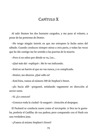 CAPÍTULO X


  Al salir íbamos los dos bastante cargados, y me puse al volante, a
pesar de las protestas de Dexter.

  –No tengo ningún interés en que me estropees la facha antes del
sábado. Cuando conduces siempre miras a otra parte, y todas las veces
que he ido contigo me he sentido a las puertas de la muerte.

  –Pero si no sabes por dónde se va, Lee...

  –¡Qué más da! –repliqué–. Me lo vas indicando.

  –Está en un barrio al que no vas nunca, y es complicado.

  –Dexter, me aburres. ¿Qué calle es?

  –Está bien, vamos al número 300 de Stephen’s Street.

  –¿Es hacia allí? –pregunté, señalando vagamente en dirección al
sector oeste.

  –Sí. ¿Lo conoces?

  –Conozco toda la ciudad –le aseguré–. Atención al despegue.

  El Packard se conducía suave como el terciopelo. A Dex no le gusta-
ba, prefería el Cadillac de sus padres; pero comparado con el Nash era
una verdadera joya.

  –¿Vamos al mismo Stephen’s Street?

                                    73
 