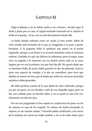 CAPÍTULO XI

  Llegó el sábado, y yo no había vuelto a ver a Dexter... Decidí coger el
Nash y pasar por su casa. Si seguía teniendo intención de ir, dejaría el
Nash en el garaje... Si no, iría yo solo directamente desde allí.

  Lo había dejado enfermo como un cerdo, la otra noche. Debía de
estar mucho más borracho de lo que yo imaginaba, y se puso a gastar
bromitas. A la pequeña Polly le quedaría una marca en el pecho
izquierdo, porque a ese bruto se le ocurrió morderla como si estuviera
rabioso. Confiaba en que sus dólares la calmarían, pero la negra Anna
vino en seguida y le amenazó con no dejarle entrar más en su casa.
Seguro que no era la primera vez que Dex iba allí. No quería dejar que
se marchara Polly, de quien debía gustarle el olor de pelirroja. Anna le
puso una especie de vendaje y le dio un somnífero, pero tuvo que
dejarla en manos de Dex, que la lamía por todos los rincones haciendo
extraños ruidos guturales.

  Me daba perfecta cuenta de lo que debía de estar sintiendo, porque
yo, por mi parte, no me decidía a salir de esa chiquilla negra, pero yo
iba con cuidado para no hacerle daño, y no se quejó ni una sola vez.
Solamente cerraba los ojos.

  Por eso me preguntaba si Dex estaría en condiciones de pasar un fin
de semana en casa de las Asquith. Yo mismo me había levantado, la
víspera, en un curioso estado. Y Ricardo podía certificarlo: a las nueve
de la mañana me servía un triple zombie, y no sé de nada mejor para

                                    78
 
