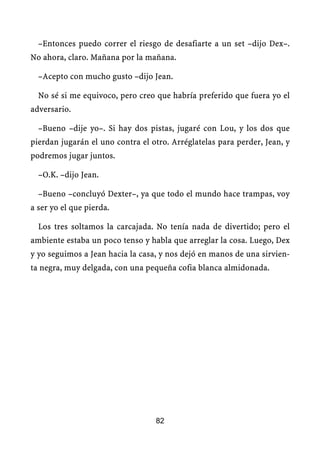 –Entonces puedo correr el riesgo de desafiarte a un set –dijo Dex–.
No ahora, claro. Mañana por la mañana.

  –Acepto con mucho gusto –dijo Jean.

  No sé si me equivoco, pero creo que habría preferido que fuera yo el
adversario.

  –Bueno –dije yo–. Si hay dos pistas, jugaré con Lou, y los dos que
pierdan jugarán el uno contra el otro. Arréglatelas para perder, Jean, y
podremos jugar juntos.

  –O.K. –dijo Jean.

  –Bueno –concluyó Dexter–, ya que todo el mundo hace trampas, voy
a ser yo el que pierda.

  Los tres soltamos la carcajada. No tenía nada de divertido; pero el
ambiente estaba un poco tenso y habla que arreglar la cosa. Luego, Dex
y yo seguimos a Jean hacia la casa, y nos dejó en manos de una sirvien-
ta negra, muy delgada, con una pequeña cofia blanca almidonada.




                                  82
 