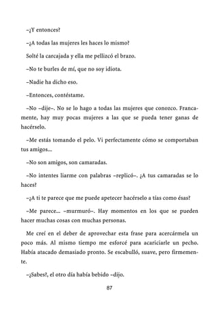 –¿Y entonces?

  –¿A todas las mujeres les haces lo mismo?

  Solté la carcajada y ella me pellizcó el brazo.

  –No te burles de mí, que no soy idiota.

  –Nadie ha dicho eso.

  –Entonces, contéstame.

  –No –dije–. No se lo hago a todas las mujeres que conozco. Franca-
mente, hay muy pocas mujeres a las que se pueda tener ganas de
hacérselo.

  –Me estás tomando el pelo. Vi perfectamente cómo se comportaban
tus amigos...

  –No son amigos, son camaradas.

  –No intentes liarme con palabras –replicó–. ¿A tus camaradas se lo
haces?

  –¿A ti te parece que me puede apetecer hacérselo a tías como ésas?

  –Me parece... –murmuró–. Hay momentos en los que se pueden
hacer muchas cosas con muchas personas.

  Me creí en el deber de aprovechar esta frase para acercármela un
poco más. Al mismo tiempo me esforcé para acariciarle un pecho.
Había atacado demasiado pronto. Se escabulló, suave, pero firmemen-
te.

  –¿Sabes?, el otro día había bebido –dijo.

                                    87
 