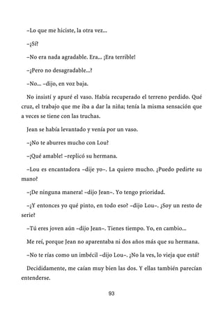 –Lo que me hiciste, la otra vez...

  –¿Sí?

  –No era nada agradable. Era... ¡Era terrible!

  –¿Pero no desagradable...?

  –No... –dijo, en voz baja.

  No insistí y apuré el vaso. Había recuperado el terreno perdido. Qué
cruz, el trabajo que me iba a dar la niña; tenía la misma sensación que
a veces se tiene con las truchas.

  Jean se había levantado y venía por un vaso.

  –¿No te aburres mucho con Lou?

  –¡Qué amable! –replicó su hermana.

  –Lou es encantadora –dije yo–. La quiero mucho. ¿Puedo pedirte su
mano?

  –¡De ninguna manera! –dijo Jean–. Yo tengo prioridad.

  –¿Y entonces yo qué pinto, en todo eso? –dijo Lou–. ¿Soy un resto de
serie?

  –Tú eres joven aún –dijo Jean–. Tienes tiempo. Yo, en cambio...

  Me reí, porque Jean no aparentaba ni dos años más que su hermana.

  –No te rías como un imbécil –dijo Lou–. ¿No la ves, lo vieja que está?

  Decididamente, me caían muy bien las dos. Y ellas también parecían
entenderse.

                                       93
 