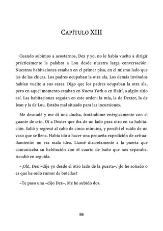 CAPÍTULO XIII


  Cuando subimos a acostarnos, Dex y yo, no le había vuelto a dirigir
prácticamente la palabra a Lou desde nuestra larga conversación.
Nuestras habitaciones estaban en el primer piso, en el mismo lado que
las de las chicas. Los padres ocupaban la otra ala. Los demás invitados
habían vuelto a sus casas. Digo que los padres ocupaban la otra ala,
pero en aquel momento estaban en Nueva York o en Haití, o algún sitio
así. Las habitaciones seguían en este orden: la mía, la de Dexter, la de
Jean y la de Lou. Estaba mal situado para las incursiones.

  Me desnudé y me di una ducha, frotándome enérgicamente con el
guante de crin. Oí a Dexter que iba de un lado para otro en su habita-
ción. Salió y regresó al cabo de cinco minutos, y percibí el ruido de un
vaso que se llena. Había ido a hacer una pequeña expedición de avitua-
llamiento: no era mala idea. Llamé discretamente a la puerta que
comunicaba su habitación con el cuarto de baño que nos separaba.
Acudió en seguida.

  –¡Oh!, Dex –dije yo desde el otro lado de la puerta–, ¿lo he soñado o
es que he oído rumor de botellas?

  –Te paso una –dijo Dex–. Me he subido dos.




                                    96
 