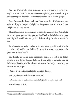 Era ron. Nada mejor para dormirse o para permanecer despierto,
según la hora. Confiaba en permanecer despierto, pero a Dex lo oí que
se acostaba poco después. Se lo había tomado de otra forma que yo.

     Esperé una media hora y salí cautelosamente de mi habitación. Lle-
vaba un slip y la chaqueta del pijama. No puedo resistir los pantalones
del pijama. No hay forma.

     El pasillo estaba a oscuras, pero yo sabía bien adónde iba. Avancé sin
tomar ninguna precaución, porque la alfombra habría bastado para
amortiguar los ruidos de un partido de baseball, y llamé a la puerta de
Lou.

     La oí acercarse; mejor dicho, la olí acercarse, y la llave giró en la
cerradura. Me colé en su habitación y volví a cerrar con presteza la
puerta de madera lacada.

     Lou llevaba un encantador deshabillé blanco que debía de haber
robado a una de las Vargas Girls2. A simple vista se advertía que su
indumentaria comprendía, además, un sostén de encaje y unas bragui-
tas que hacían juego.

     –Vengo a ver si sigues enfadada conmigo –le dije.

     –No te quiero en mi habitación –protestó.

     –¿Y entonces por qué me has abierto? ¿Quién te creías que era?

     –No sé, Susie, quizá...



2   Vargas: ilustrador americano de las revistas Esquire y Playboy (N. del T.).

                                           97
 