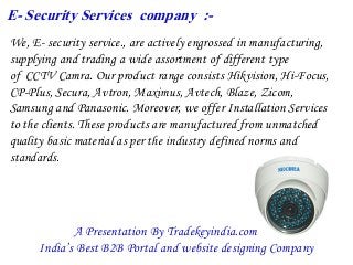 E- Security Services company :-
We, E- security service., are actively engrossed in manufacturing,
supplying and trading a wide assortment of different type
of CCTV Camra. Our product range consists Hikvision, Hi-Focus,
CP-Plus, Secura, Avtron, Maximus, Avtech, Blaze, Zicom,
Samsung and Panasonic. Moreover, we offer Installation Services
to the clients. These products are manufactured from unmatched
quality basic material as per the industry defined norms and
standards.
A Presentation By Tradekeyindia.com
India’s Best B2B Portal and website designing Company
 