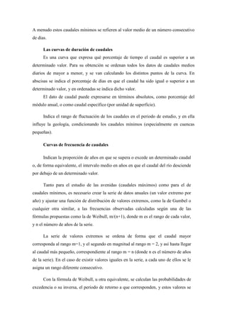 A menudo estos caudales mínimos se refieren al valor medio de un número consecutivo
de días.
Las curvas de duración de caudales
Es una curva que expresa qué porcentaje de tiempo el caudal es superior a un
determinado valor. Para su obtención se ordenan todos los datos de caudales medios
diarios de mayor a menor, y se van calculando los distintos puntos de la curva. En
abscisas se indica el porcentaje de días en que el caudal ha sido igual o superior a un
determinado valor, y en ordenadas se indica dicho valor.
El dato de caudal puede expresarse en términos absolutos, como porcentaje del
módulo anual, o como caudal específico (por unidad de superficie).
Indica el rango de fluctuación de los caudales en el periodo de estudio, y en ella
influye la geología, condicionando los caudales mínimos (especialmente en cuencas
pequeñas).
Curvas de frecuencia de caudales
Indican la proporción de años en que se supera o excede un determinado caudal
o, de forma equivalente, el intervalo medio en años en que el caudal del río desciende
por debajo de un determinado valor.
Tanto para el estudio de las avenidas (caudales máximos) como para el de
caudales mínimos, es necesario crear la serie de datos anuales (un valor extremo por
año) y ajustar una función de distribución de valores extremos, como la de Gumbel o
cualquier otra similar, a las frecuencias observadas calculadas según una de las
fórmulas propuestas como la de Weibull, m/(n+1), donde m es el rango de cada valor,
y n el número de años de la serie.
La serie de valores extremos se ordena de forma que el caudal mayor
corresponda al rango m=1, y el segundo en magnitud al rango m = 2, y así hasta llegar
al caudal más pequeño, correspondiente al rango m = n (donde n es el número de años
de la serie). En el caso de existir valores iguales en la serie, a cada uno de ellos se le
asigna un rango diferente consecutivo.
Con la fórmula de Weibull, u otra equivalente, se calculan las probabilidades de
excedencia o su inversa, el periodo de retorno a que corresponden, y estos valores se

 
