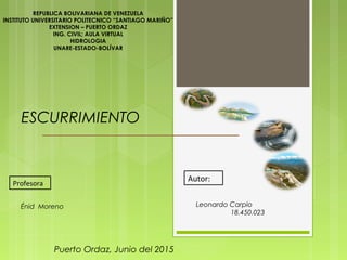 ESCURRIMIENTO
REPUBLICA BOLIVARIANA DE VENEZUELA
INSTITUTO UNIVERSITARIO POLITECNICO “SANTIAGO MARIÑO”
EXTENSION – PUERTO ORDAZ
ING. CIVIL; AULA VIRTUAL
HIDROLOGIA
UNARE-ESTADO-BOLÍVAR
Leonardo Carpio
18.450.023
Puerto Ordaz, Junio del 2015
Profesora
Autor:
Énid Moreno
 