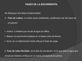 FASES DE LA ESCORRENTÍA
Se distinguen dos fases fundamentales:
1. Fase de Ladera: no existe cauce establecido, pudiéndose dar tres tipos de
circulación:
 Horton: a medida que circula el agua se infiltra
 Betson: la escorrentía empieza en un lapso corto de tiempo
 Anne: en un determinado frente influye la línea de carga
2. Fase de redes fluviales: es la fase de circulación, en la que toda el agua que
circula por laderas confluye en un cauce principal de la cuenca.
 