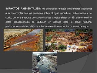 IMPACTOS AMBIENTALES: los principales efectos ambientales asociados
a la escorrentía son los impactos sobre el agua superficial, subterránea y del
suelo, por el transporte de contaminantes a estos sistemas. En último término,
estas consecuencias se traducen en riesgos para la salud humana,
perturbaciones del ecosistema e impacto estético sobre los recursos de agua.
 