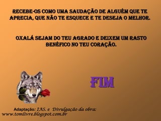 RECeBE-OS COMO Uma SAUDação DE ALGUém QUE TE
   APRECIA, que não TE Esquece e TE DESEjA O MElhOR.


      OxALÁ sejam do teu agrado e DEixEm Um rasto
               BENéFICO No TeU CORAçãO.




                                      FIm
    Adaptação: IAS. e Divulgação da obra:
www.tomlivre.blogspot.com.br
 