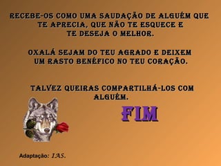 receBe-os como uma saudação de alguém quereceBe-os como uma saudação de alguém que
te aprecia, que Não te esquece ete aprecia, que Não te esquece e
te deseja o melhor.te deseja o melhor.
oxalá sejam do teu agrado e deixemoxalá sejam do teu agrado e deixem
um rasto BeNéfico No teu coração.um rasto BeNéfico No teu coração.
talvez queiras compartilhá-los comtalvez queiras compartilhá-los com
alguém.alguém.
fimfim
Adaptação: IAS.
 