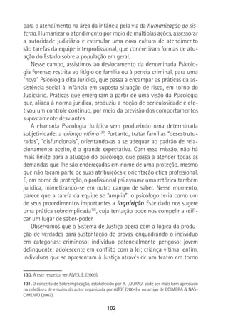 102
para o atendimento na área da infância pela via da humanização do sis-
tema. Humanizar o atendimento por meio de múltiplas ações, assessorar
a autoridade judiciária e estimular uma nova cultura de atendimento
são tarefas da equipe interprofissional, que concretizam formas de atu-
ação do Estado sobre a população em geral.
Nesse campo, assistimos ao deslocamento da denominada Psicolo-
gia Forense, restrita ao litígio de família ou à perícia criminal, para uma
“nova” Psicologia dita Jurídica, que passa a encampar as práticas da as-
sistência social à infância em suposta situação de risco, em torno do
Judiciário. Práticas que emergiram a partir de uma visão da Psicologia
que, aliada à norma jurídica, produziu a noção de periculosidade e efe-
tivou um controle contínuo, por meio da previsão dos comportamentos
supostamente desviantes.
A chamada Psicologia Jurídica vem produzindo uma determinada
subjetividade: a criança vítima130
. Portanto, tratar famílias “desestrutu-
radas”, “disfuncionais”, orientando-as a se adequar ao padrão de rela-
cionamento aceito, é a grande expectativa. Com essa missão, não há
mais limite para a atuação do psicólogo, que passa a atender todas as
demandas que lhe são endereçadas em nome de uma proteção, mesmo
que não façam parte de suas atribuições e orientação ética profissional.
E, em nome da proteção, o profissional psi assume uma retórica também
jurídica, mimetizando-se em outro campo de saber. Nesse momento,
parece que a tarefa da equipe se “amplia”: o psicólogo teria como um
de seus procedimentos importantes a inquirição. Este dado nos sugere
uma prática sobreimplicada131
, cuja tentação pode nos compelir a reifi-
car um lugar de saber-poder.
Observamos que o Sistema de Justiça opera com a lógica da produ-
ção de verdades para sustentação de provas, enquadrando o individuo
em categorias: criminoso; indivíduo potencialmente perigoso; jovem
delinquente; adolescente em conflito com a lei; criança vítima; enfim,
indivíduos que se apresentam à Justiça através de um teatro em torno
130. A este respeito, ver ALVES, E. (2005).
131. O conceito de Sobreimplicação, estabelecido por R. LOURAU, pode ser mais bem apreciado
na coletânea de ensaios do autor organizada por ALTOÉ (2004) e no artigo de COIMBRA & NAS-
CIMENTO (2007).
 