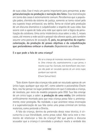 103
de suas vidas. Esse é mais um ponto importante para pensarmos: a es-
petacularização na produção e narração dos fatos. Essa teatralização
em torno dos casos é extremamente comum. Percebemos que a popula-
ção pobre, clientela do sistema de justiça, somente se torna visível pelo
seu suposto traço antissocial, seu delito. Torna-se visível pela produção
de um discurso dramático e culpabilizador a respeito de suas vidas. Isso
ocorre com o apoio de toda uma rede que opera com a lógica da pena-
lização do cotidiano. Uma certa intolerância atua sobre a vida. E, nesses
casos, até mesmo a rede social e pessoal não oferece apoio, pois também
assume uma postura de acusação. É, pois, na perspectiva da espeta-
cularização, da produção de provas objetivas e da culpabilização
que pretendemos enfocar o chamado Depoimento sem Dano.
E o que pode a fala de uma criança?
Diz-se a criança de inúmeras maneiras, afirmativamen-
te. Uma criança diz, expressivamente, o que pensa, e
mostra o que faz. Contudo, este dizem/fazem das crian-
ças não pode ser escutado apenas de um único lugar,
qualquer que seja ele.
(Chaim Samuel Katz)
“Este dizem-fazem das crianças não pode ser escutado apenas de um
único lugar, qualquer que seja ele”, como adverte o psicanalista Chaim
Katz, nos faz pensar no lugar problemático em que é colocada a criança,
de imediato, por meio do modelo proposto pelo DSD. Sua fala emerge
de um único lugar, a saber: a produção de uma mídia. Um ambiente
artificialmente montado para que essa criança possa falar e, pretensa-
mente, estar protegida. Na realidade, o que acontece nessa encenação
é a supervalorização de sua fala como uma prova criminal em termos
materiais, como pretende o Direito.
A fala da criança, dentro da pretensão dessa nova técnica, é cir-
cunscrita à sua literalidade, como prova cabal. Não seria este o mo-
mento de relativizar a fala da criança? Até que ponto o discurso
acusador que a criança é convidada a produzir revela a verdade dos
 