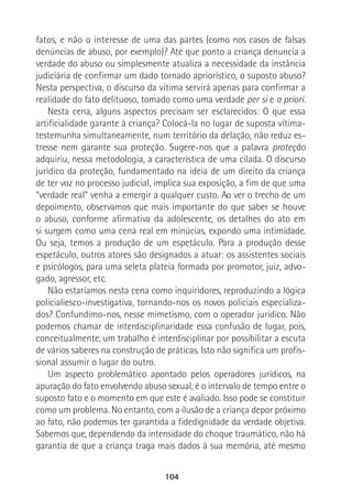 104
fatos, e não o interesse de uma das partes (como nos casos de falsas
denúncias de abuso, por exemplo)? Até que ponto a criança denuncia a
verdade do abuso ou simplesmente atualiza a necessidade da instância
judiciária de confirmar um dado tornado apriorístico, o suposto abuso?
Nesta perspectiva, o discurso da vítima servirá apenas para confirmar a
realidade do fato delituoso, tomado como uma verdade per si e a priori.
Nesta cena, alguns aspectos precisam ser esclarecidos: O que essa
artificialidade garante à criança? Colocá-la no lugar de suposta vítima-
testemunha simultaneamente, num território da delação, não reduz es-
tresse nem garante sua proteção. Sugere-nos que a palavra proteção
adquiriu, nessa metodologia, a característica de uma cilada. O discurso
jurídico da proteção, fundamentado na ideia de um direito da criança
de ter voz no processo judicial, implica sua exposição, a fim de que uma
“verdade real” venha a emergir a qualquer custo. Ao ver o trecho de um
depoimento, observamos que mais importante do que saber se houve
o abuso, conforme afirmativa da adolescente, os detalhes do ato em
si surgem como uma cena real em minúcias, expondo uma intimidade.
Ou seja, temos a produção de um espetáculo. Para a produção desse
espetáculo, outros atores são designados a atuar: os assistentes sociais
e psicólogos, para uma seleta plateia formada por promotor, juiz, advo-
gado, agressor, etc.
Não estaríamos nesta cena como inquiridores, reproduzindo a lógica
policialiesco-investigativa, tornando-nos os novos policiais especializa-
dos? Confundimo-nos, nesse mimetismo, com o operador jurídico. Não
podemos chamar de interdisciplinaridade essa confusão de lugar, pois,
conceitualmente, um trabalho é interdisciplinar por possibilitar a escuta
de vários saberes na construção de práticas. Isto não significa um profis-
sional assumir o lugar do outro.
Um aspecto problemático apontado pelos operadores jurídicos, na
apuração do fato envolvendo abuso sexual, é o intervalo de tempo entre o
suposto fato e o momento em que este é avaliado. Isso pode se constituir
como um problema. No entanto, com a ilusão de a criança depor próximo
ao fato, não podemos ter garantida a fidedignidade da verdade objetiva.
Sabemos que, dependendo da intensidade do choque traumático, não há
garantia de que a criança traga mais dados à sua memória, até mesmo
 