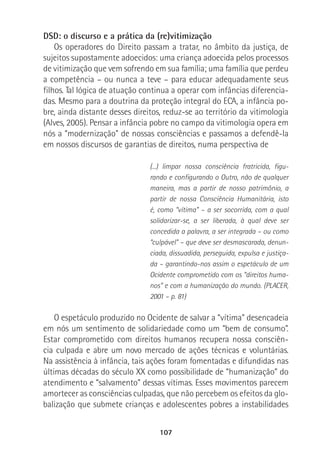 107
DSD: o discurso e a prática da (re)vitimização
Os operadores do Direito passam a tratar, no âmbito da justiça, de
sujeitos supostamente adoecidos: uma criança adoecida pelos processos
de vitimização que vem sofrendo em sua família; uma família que perdeu
a competência – ou nunca a teve – para educar adequadamente seus
filhos. Tal lógica de atuação continua a operar com infâncias diferencia-
das. Mesmo para a doutrina da proteção integral do ECA, a infância po-
bre, ainda distante desses direitos, reduz-se ao território da vitimologia
(Alves, 2005). Pensar a infância pobre no campo da vitimologia opera em
nós a “modernização” de nossas consciências e passamos a defendê-la
em nossos discursos de garantias de direitos, numa perspectiva de
(...) limpar nossa consciência fratricida, figu-
rando e configurando o Outro, não de qualquer
maneira, mas a partir de nosso patrimônio, a
partir de nossa Consciência Humanitária, isto
é, como “vítima” – a ser socorrida, com a qual
solidarizar-se, a ser liberada, à qual deve ser
concedida a palavra, a ser integrada – ou como
“culpável” – que deve ser desmascarada, denun-
ciada, dissuadida, perseguida, expulsa e justiça-
da – garantindo-nos assim o espetáculo de um
Ocidente comprometido com os “direitos huma-
nos” e com a humanização do mundo. (PLACER,
2001 – p. 81)
O espetáculo produzido no Ocidente de salvar a “vítima” desencadeia
em nós um sentimento de solidariedade como um “bem de consumo”.
Estar comprometido com direitos humanos recupera nossa consciên-
cia culpada e abre um novo mercado de ações técnicas e voluntárias.
Na assistência à infância, tais ações foram fomentadas e difundidas nas
últimas décadas do século XX como possibilidade de “humanização” do
atendimento e “salvamento” dessas vítimas. Esses movimentos parecem
amortecer as consciências culpadas, que não percebem os efeitos da glo-
balização que submete crianças e adolescentes pobres a instabilidades
 