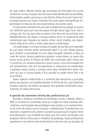 108
de toda ordem. Mesmo diante das promessas de felicidade do mundo
neoliberal, muitas crianças não têm suas necessidades básicas atendidas,
alimentação, saúde e pertença a uma família. Como forma de “salvá-las”,
o Estado assume sua tutela, impondo-lhes suas ações micropolíticas en-
gendradas no discurso de seus especialistas, seus porta-vozes.
É importante entendermos que não é simplesmente porque se monta
um ambiente para que uma voz possa emergir desse lugar, fazer falar a
criança, dar-lhe voz, que tudo se resolve. Uma fala tem seus efeitos, seus
desdobramentos. Ao depor, a criança poderá sentir-se responsável pela
condenação que imputou ao adulto, afinal, neste modelo, seu depoi-
mento afigura-se como a maior prova para a condenação.
E se após depor, a criança, lançada no poder de sua fala, se arrepender
do que disse, mesmo tendo acontecido algo? E se tiver falado apenas
para atender a necessidade de uma dada situação? Fazendo-a falar, ao
invés de reduzir danos, poderemos produzir novos danos, os quais não
temos como prever. O Projeto do DSD não contempla, pelo menos até
o momento, um amparo posterior a essa criança, uma continuidade em
seu atendimento. Isso nos faz questionar o imperativo da condenação
a qualquer preço, tendo a criança como peça fundamental desse rito,
uma vez que a criança depõe e fica lançada no poder dessa fala e de
seus efeitos.
Outro aspecto evidenciado é o aumento das denúncias e punições,
ponto que passou a ser problematizado na África do Sul, cujo Judiciário
resolveu repensar tal prática ao deparar com pessoas condenadas injus-
tamente, em falsas denúncias.
A questão da autonomia técnica dos profissionais psi
Quando o Sistema Conselhos de Psicologia iniciou o debate sobre o
DSD, a iniciativa foi entendida como se o órgão da classe estivesse difi-
cultando a participação dos psicólogos nessa prática e no esclarecimen-
to do crime de abuso contra crianças e adolescentes. Consideramos um
equívoco a ingerência do jurídico na prática psi, pois quem regula o fazer
do profissional é sua entidade de classe, que tem como orientação uma
proposta técnico-ética para o trabalho do psicólogo. Esses profissionais
assessoram o juiz dentro dos limites éticos e técnicos de sua atuação. Os
 